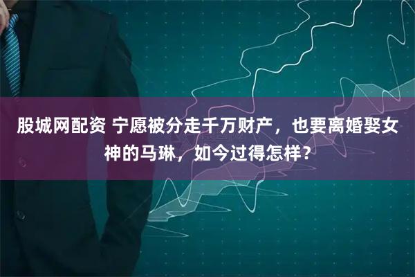 股城网配资 宁愿被分走千万财产，也要离婚娶女神的马琳，如今过得怎样？
