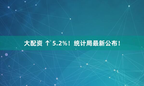 大配资 ↑ 5.2%！统计局最新公布！
