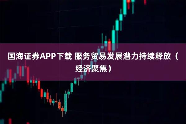国海证券APP下载 服务贸易发展潜力持续释放（经济聚焦）