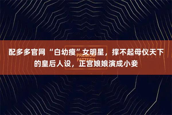 配多多官网 “白幼瘦”女明星，撑不起母仪天下的皇后人设，正宫娘娘演成小妾
