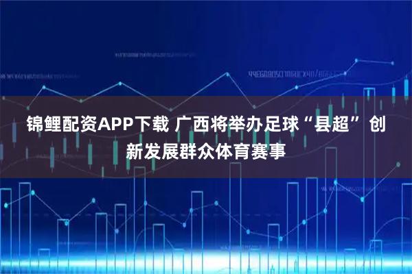 锦鲤配资APP下载 广西将举办足球“县超” 创新发展群众体育赛事