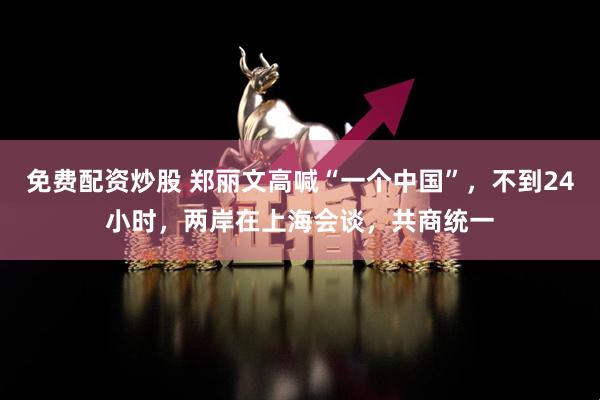 免费配资炒股 郑丽文高喊“一个中国”，不到24小时，两岸在上海会谈，共商统一