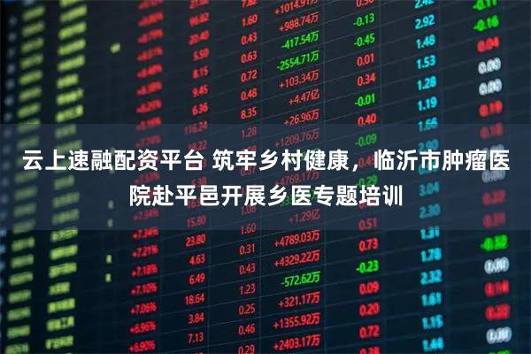 云上速融配资平台 筑牢乡村健康，临沂市肿瘤医院赴平邑开展乡医专题培训