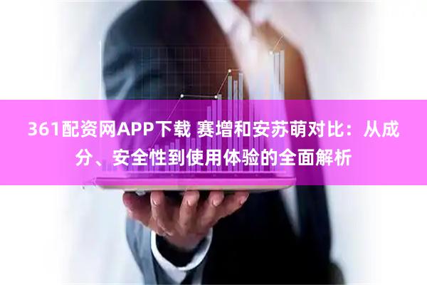 361配资网APP下载 赛增和安苏萌对比：从成分、安全性到使用体验的全面解析