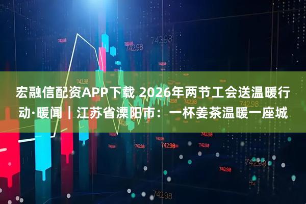 宏融信配资APP下载 2026年两节工会送温暖行动·暖闻｜江苏省溧阳市：一杯姜茶温暖一座城