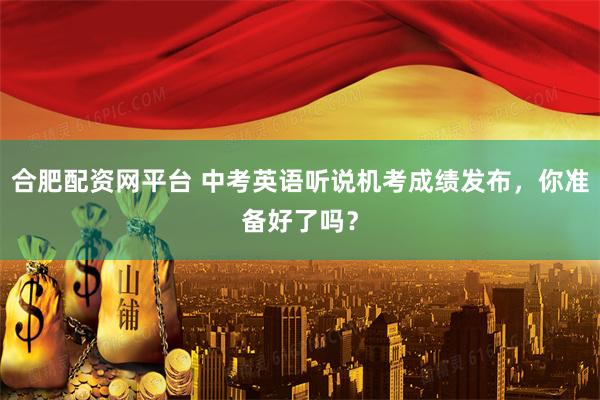 合肥配资网平台 中考英语听说机考成绩发布，你准备好了吗？