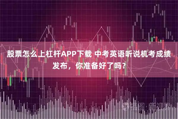 股票怎么上杠杆APP下载 中考英语听说机考成绩发布，你准备好了吗？