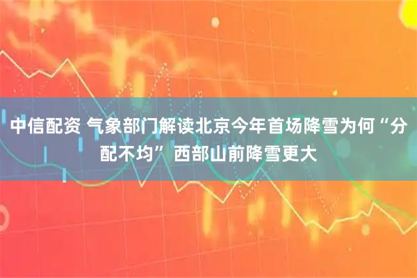 中信配资 气象部门解读北京今年首场降雪为何“分配不均” 西部山前降雪更大