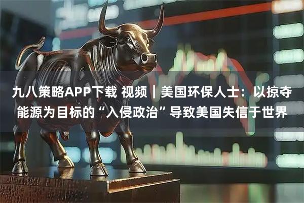 九八策略APP下载 视频｜美国环保人士：以掠夺能源为目标的“入侵政治”导致美国失信于世界