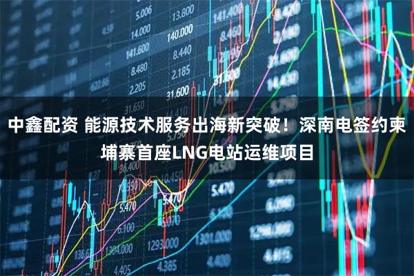 中鑫配资 能源技术服务出海新突破！深南电签约柬埔寨首座LNG电站运维项目