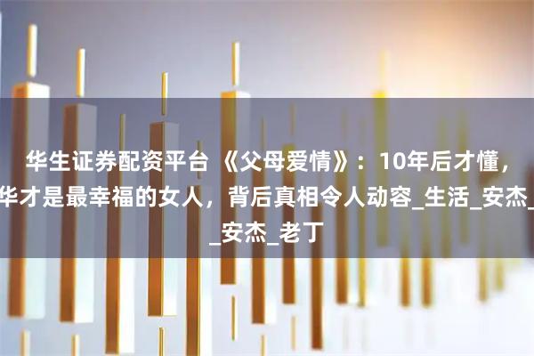 华生证券配资平台 《父母爱情》：10年后才懂，江德华才是最幸福的女人，背后真相令人动容_生活_安杰_老丁