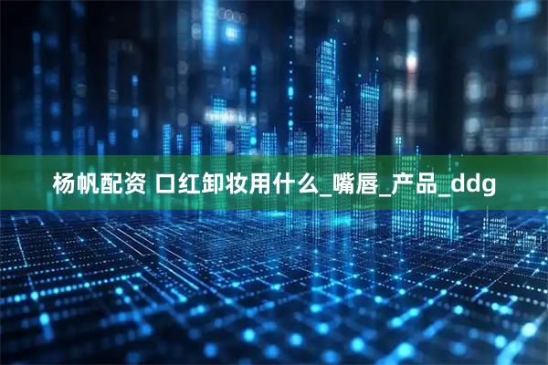 杨帆配资 口红卸妆用什么_嘴唇_产品_ddg