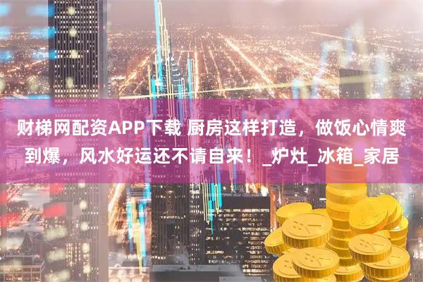 财梯网配资APP下载 厨房这样打造，做饭心情爽到爆，风水好运还不请自来！_炉灶_冰箱_家居