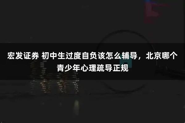 宏发证券 初中生过度自负该怎么辅导，北京哪个青少年心理疏导正规