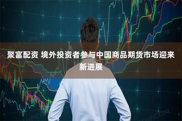 聚富配资 境外投资者参与中国商品期货市场迎来新进展