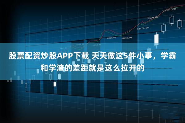 股票配资炒股APP下载 天天做这5件小事，学霸和学渣的差距就是这么拉开的